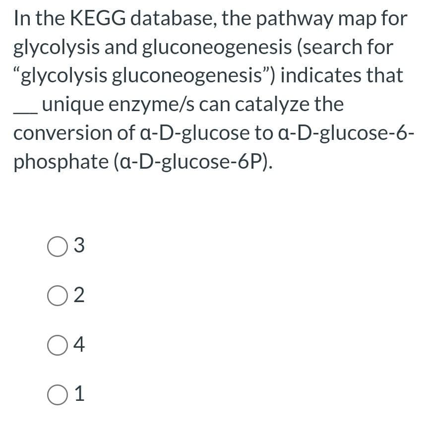 In the KEGG database, the pathway map for
glycolysis and gluconeogenesis (search for
"glycolysis gluconeogenesis") indicates that
__unique enzyme/s can catalyze the
conversion of a-D-glucose to a-D-glucose-6-
phosphate (a-D-glucose-6P).
03
02
04
01
