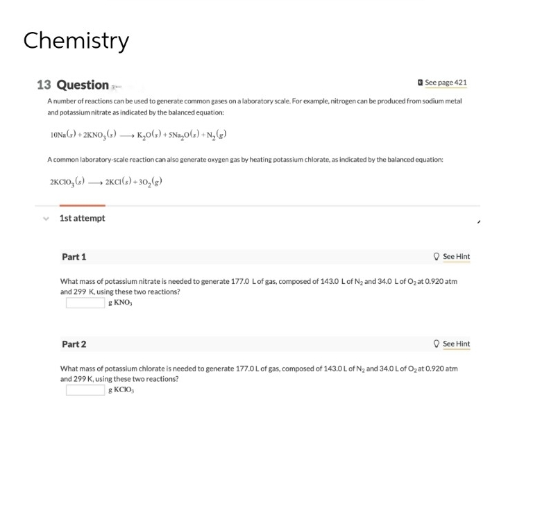 Chemistry
See page 421
13 Question ...
A number of reactions can be used to generate common gases on a laboratory scale. For example, nitrogen can be produced from sodium metal
and potassium nitrate as indicated by the balanced equation:
10Na(s) + 2KNO₂ (s)→→→→ K₂O(s) + SNa₂O(s) + N₂(g)
A common laboratory-scale reaction can also generate oxygen gas by heating potassium chlorate, as indicated by the balanced equation:
2KCIO3(s) →→→ 2KC1(s) + 30₂(g)
✓ 1st attempt
Part 1
What mass of potassium nitrate is needed to generate 177.0 L of gas, composed of 143.0 L of N₂ and 34.0 L of O₂ at 0.920 atm
and 299 K, using these two reactions?
g KNO,
See Hint
Part 2
See Hint
What mass of potassium chlorate is needed to generate 177.0 L of gas, composed of 143.0 L of N₂ and 34.0 L of O₂ at 0.920 atm
and 299 K, using these two reactions?
g KCIO