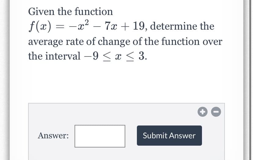 Given the function
f (x) = -x2 – 7x + 19, determine the
average rate of change of the function over
the interval –9 < x < 3.
-
Answer:
Submit Answer
