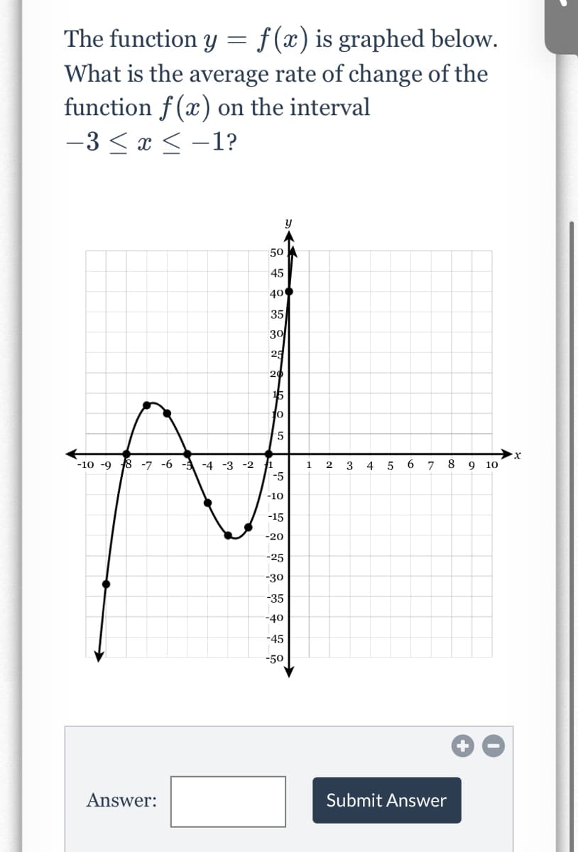 The function y
f (x) is graphed below.
What is the average rate of change of the
function f(x) on the interval
-3 < x < -1?
50
45
400
35
30
25
20
15
-5
-10 -9
8 -7 -6 -
-4 -3 -2
1
2
3
4
6.
8
9 10
-5
-10
-15
-20
-25
-30
-35
-40
-45
-50
Answer:
Submit Answer
