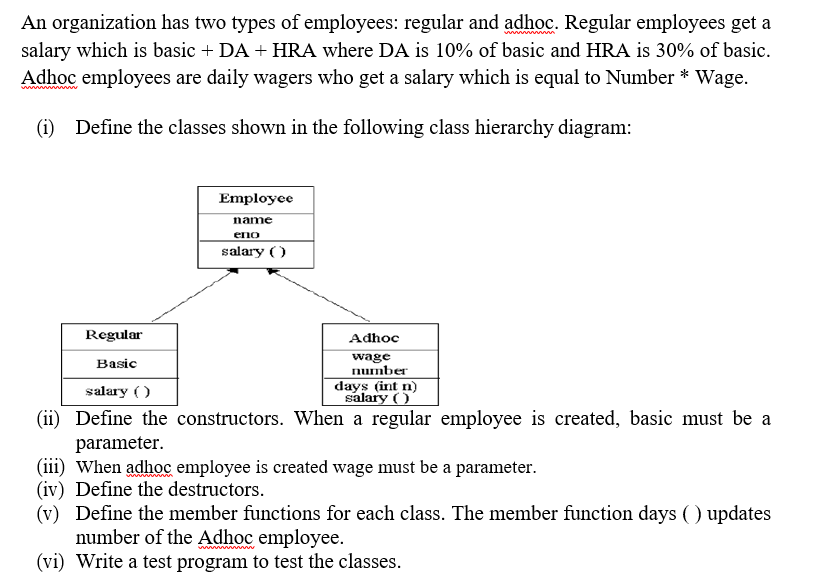 An organization has two types of employees: regular and adhoc. Regular employees get a
salary which is basic + DA + HRA where DA is 10% of basic and HRA is 30% of basic.
Adhoc employees are daily wagers who get a salary which is equal to Number * Wage.
(1) Define the classes shown in the following class hierarchy diagram:
Employee
name
eno
salary ( )
Regular
Adhoc
Basic
wage
number
salary ( )
days (int n)
salary ( )
(ii) Define the constructors. When a regular employee is created, basic must be a
parameter.
(iii) When adhoc employee is created wage must be a parameter.
(iv) Define the destructors.
(v) Define the member functions for each class. The member function days () updates
number of the Adhoc employee.
(vi) Write a test program to test the classes.