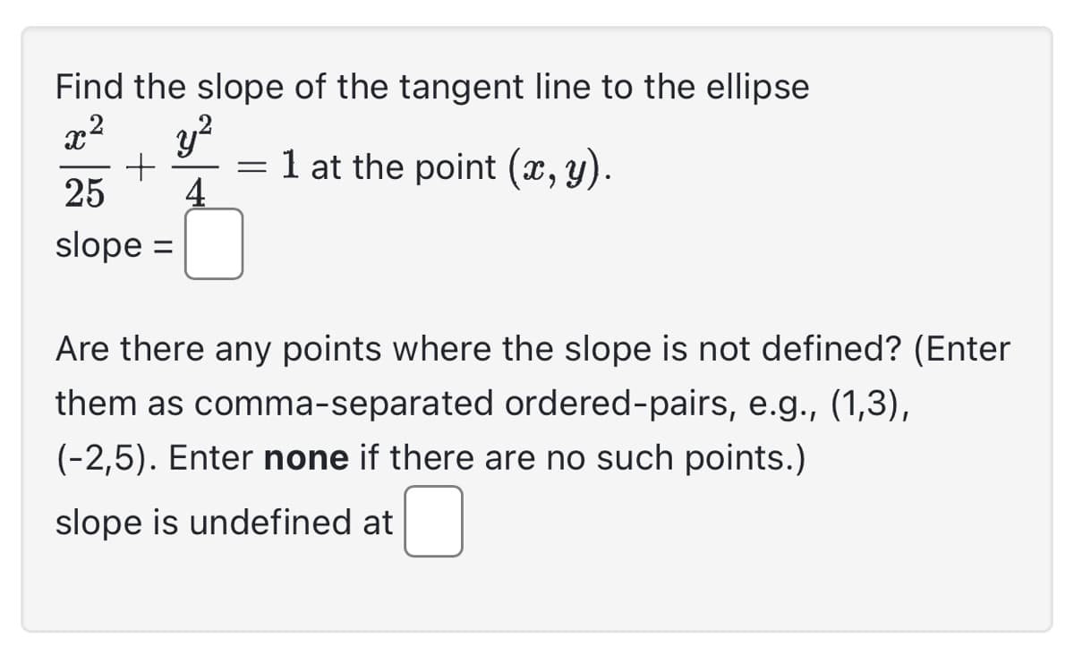 Find the slope of the tangent line to the ellipse
x2
y²
+ = 1 at the point (x, y).
25 4
slope =
Are there any points where the slope is not defined? (Enter
them as comma-separated ordered-pairs, e.g., (1,3),
(-2,5). Enter none if there are no such points.)
slope is undefined at
