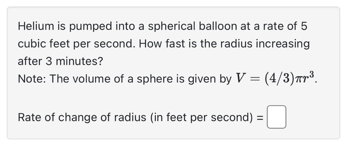 Helium is pumped into a spherical balloon at a rate of 5
cubic feet per second. How fast is the radius increasing
after 3 minutes?
Note: The volume of a sphere is given by V = (4/3)ær³.
Rate of change of radius (in feet per second) =