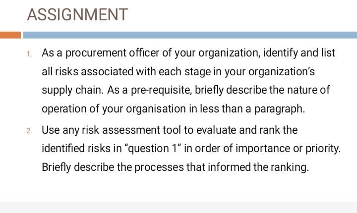 ASSIGNMENT
As a procurement officer of your organization, identify and list
all risks associated with each stage in your organization's
supply chain. As a pre-requisite, briefly describe the nature of
operation of your organisation in less than a paragraph.
Use any risk assessment tool to evaluate and rank the
identified risks in "question 1" in order of importance or priority.
Briefly describe the processes that informed the ranking.
