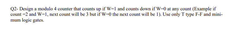 Q2- Design a modulo 4 counter that counts up if W=1 and counts down if W=0 at any count (Example if
count =2 and W=1, next count will be 3 but if W=0 the next count will be 1). Use only T type F-F and mini-
mum logic gates.
