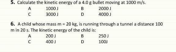 5. Calculate the kinetic energy of a 4.0 g bullet moving at 1000 m/s.
A
1000 J
B
2000 J
3000 J
D
4000 J
6. A child whose mass m = 20 kg, is running through a tunnel a distance 100
m in 20 s. The kinetic energy of the child is:
A
200 J
B
250 J
400 J
D
100J
