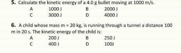 5. Calculate the kinetic energy of a 4.0 g bullet moving at 1000 m/s.
A
1000 J
B
2000 J
3000 J
D
4000 J
6. A child whose mass m = 20 kg, is running through a tunnel a distance 100
m in 20 s. The kinetic energy of the child is:
A
200 I
B
250J
400 J
D
100J
