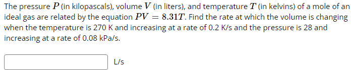 The pressure P (in kilopascals), volume V (in liters), and temperature T (in kelvins) of a mole of an
ideal gas are related by the equation PV = 8.31T. Find the rate at which the volume is changing
when the temperature is 270 K and increasing at a rate of 0.2 K/s and the pressure is 28 and
increasing at a rate of 0.08 kPa/s.
L/s