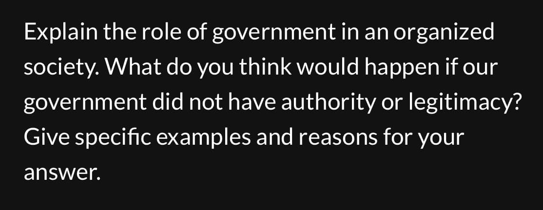 Explain the role of
government in an organized
society. What do you think would happen if our
government did not have authority or legitimacy?
Give specific examples and reasons for your
answer.