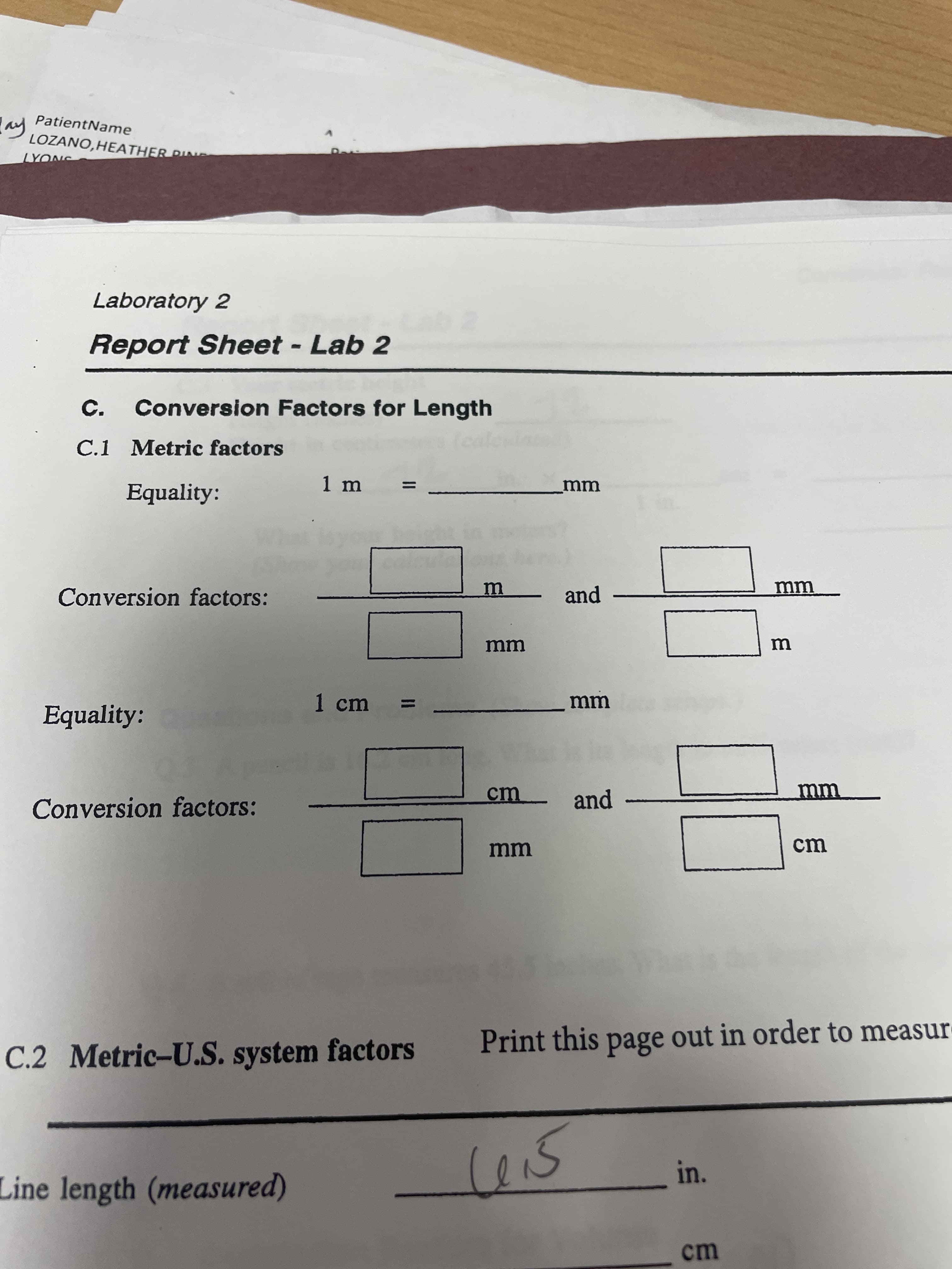 in.
PatientName
ay
LOZANO,HEATHER DNG
Laboratory 2
Report Sheet - Lab 2
C.
Conversion Factors for Length
C.1 Metric factors
1 m
Equality:
mm
Conversion factors:
and
|
1 cm
Equality:
cm
and
Conversion factors:
mm
cm
Print this page out in order to measur
C.2 Metric-U.S. system factors
Line length (measured)
