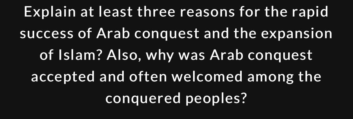 Explain at least three reasons for the rapid
success of Arab conquest and the expansion
of Islam? Also, why was Arab conquest
accepted and often welcomed among the
conquered peoples?