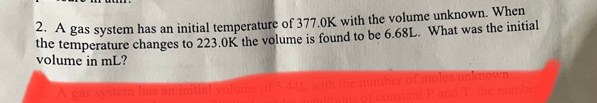 A gas system has an initial temperature of 377.0K with the volume unknown. When
he temperature changes to 223.0K the volume is found to be 6.68L. What was the initial
volume in mL?
A gas system has an initial volume of 5.44L with the number of moles unknown
conditions of constant P and T, the number
