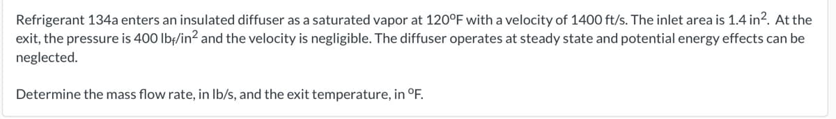 Refrigerant 134a enters an insulated diffuser as a saturated vapor at 120°F with a velocity of 1400 ft/s. The inlet area is 1.4 in?. At the
exit, the pressure is 400 Ibf/in2 and the velocity is negligible. The diffuser operates at steady state and potential energy effects can be
neglected.
Determine the mass flow rate, in Ib/s, and the exit temperature, in °F.
