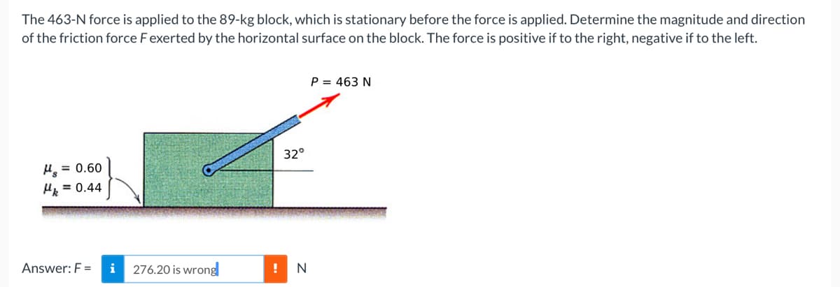 The 463-N force is applied to the 89-kg block, which is stationary before the force is applied. Determine the magnitude and direction
of the friction force F exerted by the horizontal surface on the block. The force is positive if to the right, negative if to the left.
P = 463 N
32°
H = 0.60
H = 0.44
Answer: F =
276.20 is wrong
