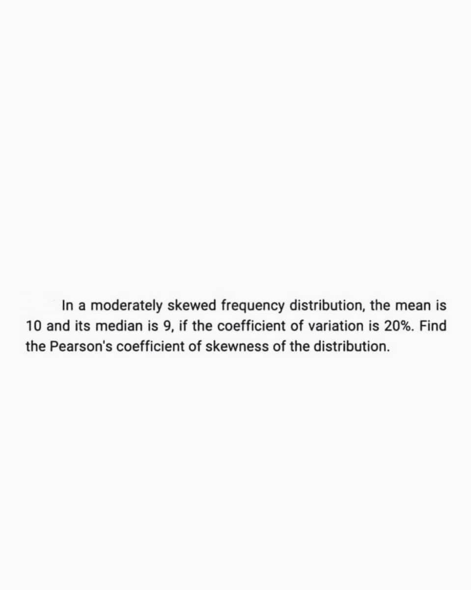 In a moderately skewed frequency distribution, the mean is
10 and its median is 9, if the coefficient of variation is 20%. Find
the Pearson's coefficient of skewness of the distribution.
