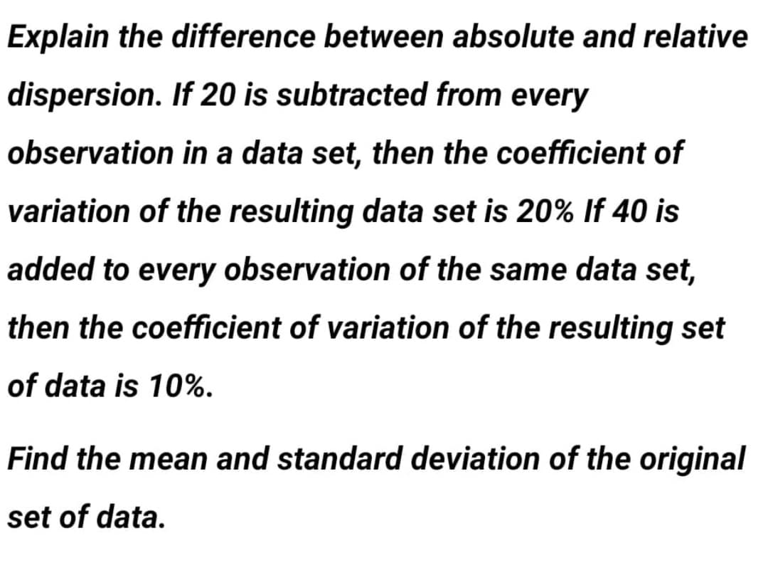 Explain the difference between absolute and relative
dispersion. If 20 is subtracted from every
observation in a data set, then the coefficient of
variation of the resulting data set is 20% If 40 is
added to every observation of the same data set,
then the coefficient of variation of the resulting set
of data is 10%.
Find the mean and standard deviation of the original
set of data.
