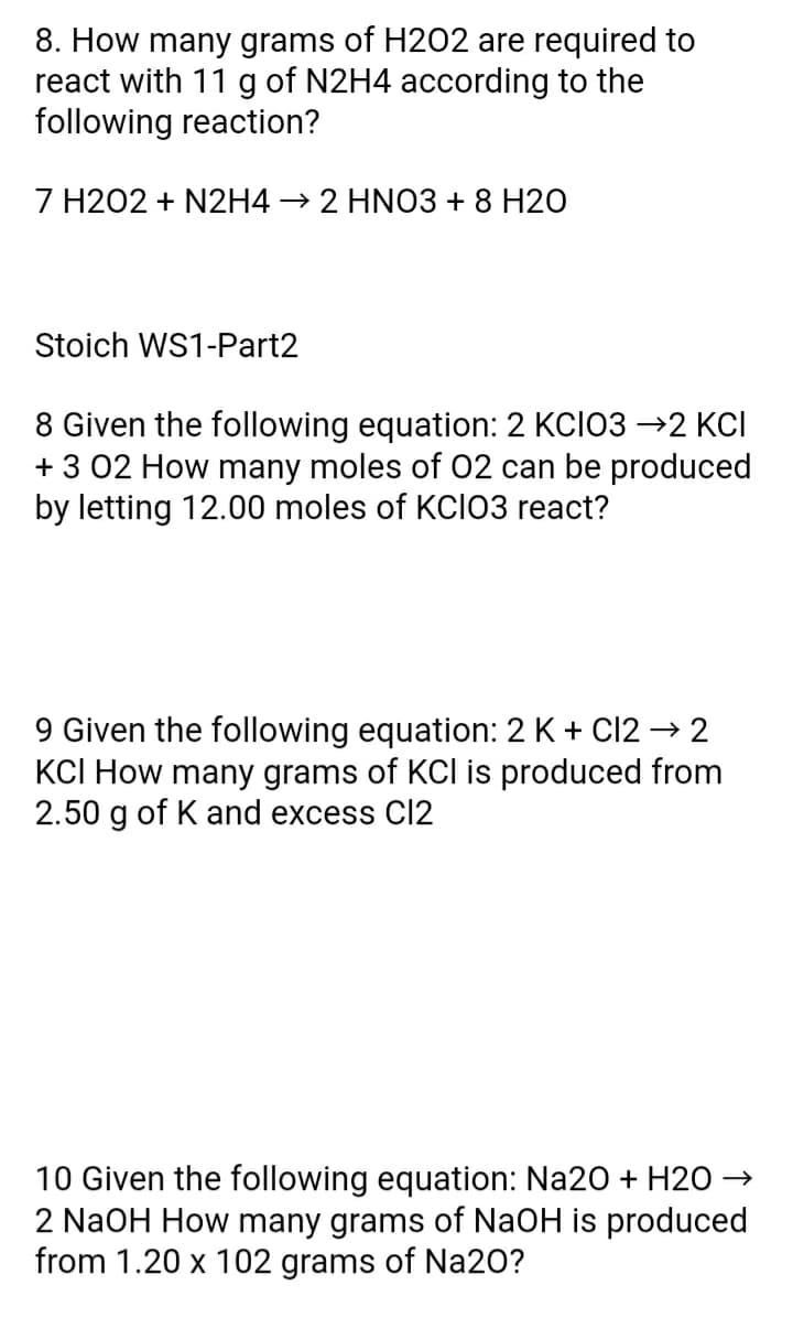 8. How many grams of H202 are required to
react with 11 g of N2H4 according to the
following reaction?
7 H202 + N2H4 → 2 HNO3 + 8 H20
Stoich WS1-Part2
8 Given the following equation: 2 KCIO3 →2 KCI
+ 3 02 How many moles of O2 can be produced
ing 12.00 moles of KCI03 react?
9 Given the following equation: 2 K + C12 → 2
KCI How many grams of KCI is produced from
2.50 g of K and excess Cl2
10 Given the following equation: Na20 + H20 →
2 NaOH How many grams of NaOH is produced
from 1.20 x 102 grams of Na20?
