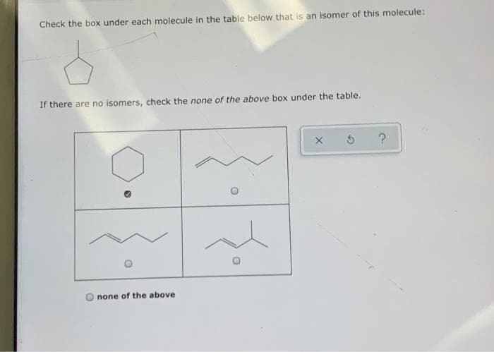 Check the box under each molecule in the table below that is an isomer of this molecule:
If there are no isomers, check the none of the above box under the table.
none of the above
