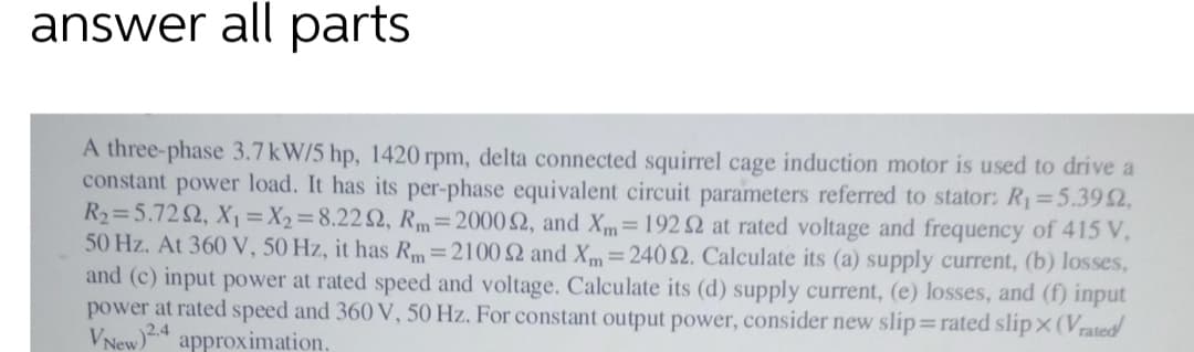 answer all parts
A three-phase 3.7 kW/5 hp, 1420 rpm, delta connected squirrel cage induction motor is used to drive a
constant power load. It has its per-phase equivalent circuit parameters referred to stator: R1=5.392,
R2=5.722, X1 =X2=8.222, Rm=20002, and Xm=192 2 at rated voltage and frequency of 415 V,
50 Hz. At 360 V, 50 Hz, it has Rm=2100 2 and Xm=2402. Calculate its (a) supply current, (b) losses,
and (c) input power at rated speed and voltage. Calculate its (d) supply current, (e) losses, and (f) input
power at rated speed and 360 V, 50 Hz. For constant output power, consider new slip=rated slipx(Vrated
VNew)2.4
approximation.
