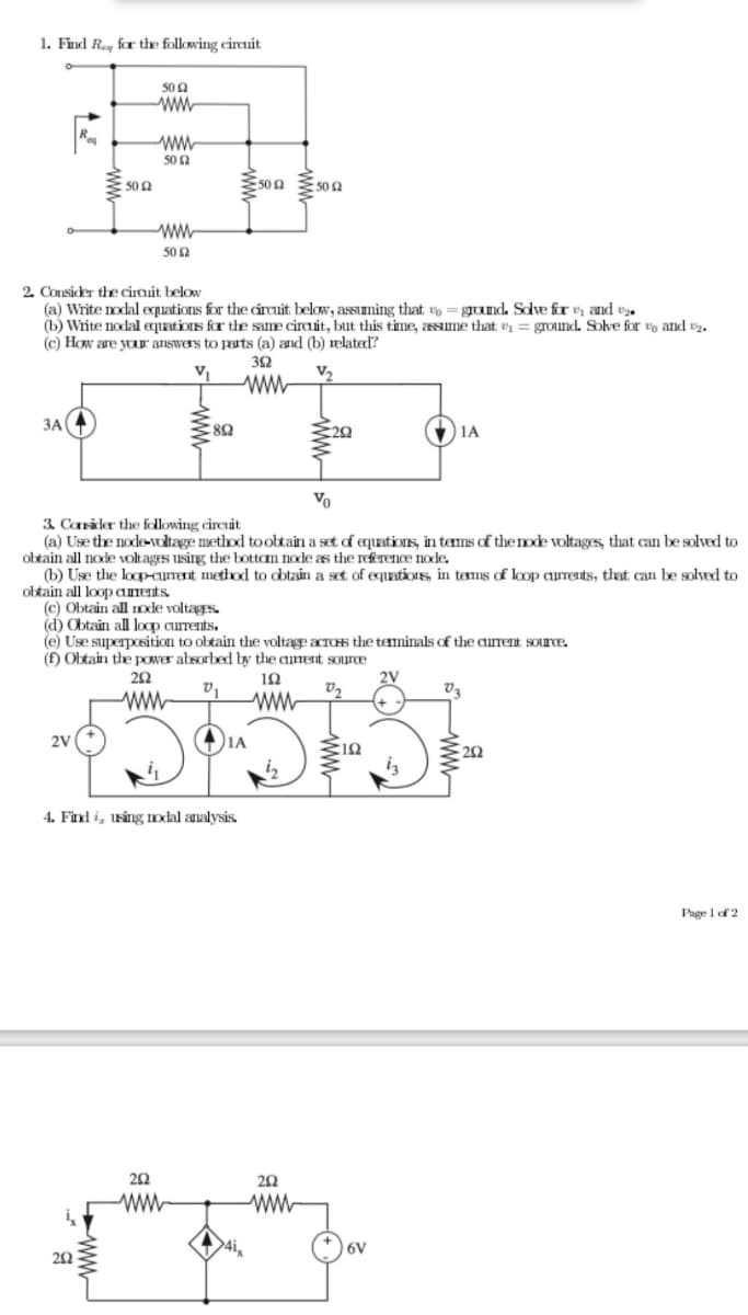 1. Find Reg for the following cirauit
ww-
50 2
50 2
E50 2
ww
50 2
2. Consider the cirauit below
(a) Write odal exquations for the circuit below, assuming that to = gund. Sve fr v and v.
(b) Write nodal equations for the same cirauit, but this time, assme that v = ground. Solve for vo and v2.
(c) How are yoar answers to parts (a) and (b) elated?
32
V2
ЗА
82
22
1A
Vo
3. Carider the flowing circuit
(a) Use the node-vltage method toobtain a set of equatioIS, in tems of the node voltages, that can be solved to
obtain all node voltages using the bottom node as the reference node.
(b) Use the loP-curTent method to obtain a set of equations, in tems of loop aurrents, that can be solved to
obtain all loop aments
(c) Obtain all ode
(d) Obtain all loxp currents.
(e) Use superposition to obtain the voltage acrOs the taminals of the arrent source.
(f) Obtain the power absorbed by the ainent source
voltags.
2V
2V
IA
4. Find i, using odal analysis
Page 1 of 2
ww
4i
6V
