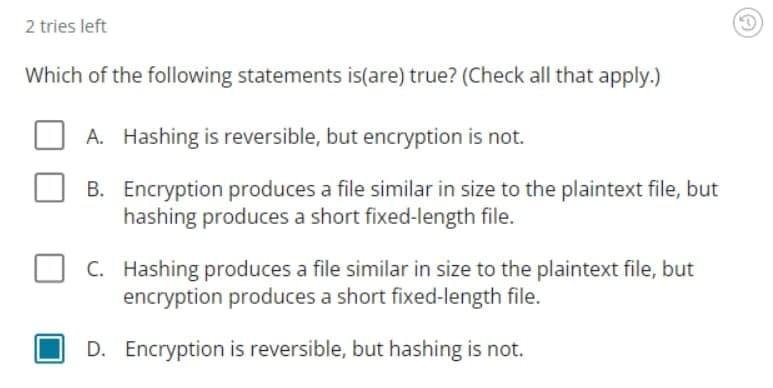 2 tries left
Which of the following statements is(are) true? (Check all that apply.)
A. Hashing is reversible, but encryption is not.
B. Encryption produces a file similar in size to the plaintext file, but
hashing produces a short fixed-length file.
C. Hashing produces a file similar in size to the plaintext file, but
encryption produces a short fixed-length file.
D. Encryption is reversible, but hashing is not.
