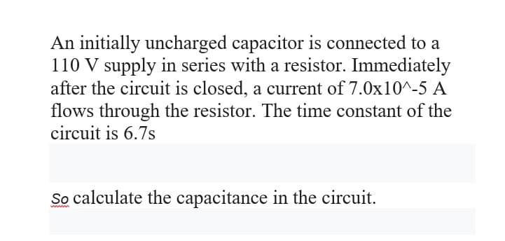 An initially uncharged capacitor is connected to a
110 V supply in series with a resistor. Immediately
after the circuit is closed, a current of 7.0x10^-5 A
flows through the resistor. The time constant of the
circuit is 6.7s
So calculate the capacitance in the circuit.
