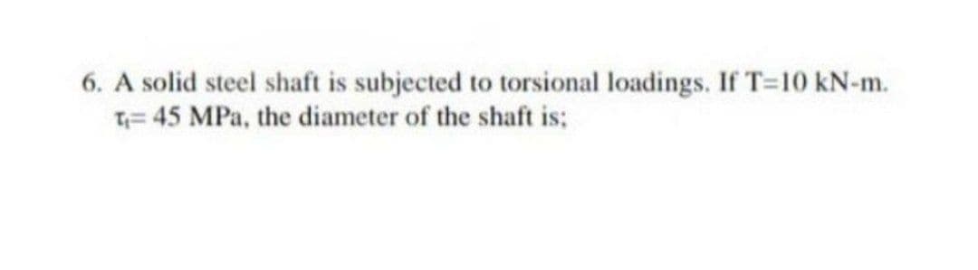 6. A solid steel shaft is subjected to torsional loadings. If T=10 kN-m.
T= 45 MPa, the diameter of the shaft is:
