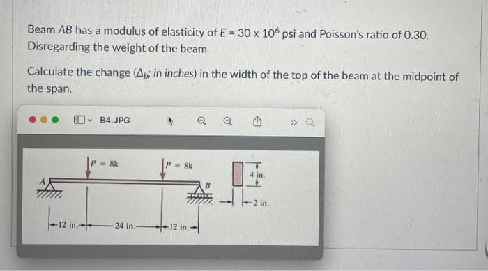 Beam AB has a modulus of elasticity of E= 30 x 106 psi and Poisson's ratio of 0.30.
Disregarding the weight of the beam
Calculate the change (Ab; in inches) in the width of the top of the beam at the midpoint of
the span.
12 in.-
B4.JPG
= 8k
24 in.
=8k
12 in.
B
Q
in.
----2in.
» Q