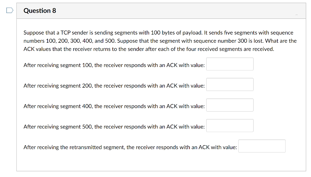 Question 8
Suppose that a TCP sender is sending segments with 100 bytes of payload. It sends five segments with sequence
numbers 100, 200, 300, 400, and 500. Suppose that the segment with sequence number 300 is lost. What are the
ACK values that the receiver returns to the sender after each of the four received segments are received.
After receiving segment 100, the receiver responds with an ACK with value:
After receiving segment 200, the receiver responds with an ACK with value:
After receiving segment 400, the receiver responds with an ACK with value:
After receiving segment 500, the receiver responds with an ACK with value:
After receiving the retransmitted segment, the receiver responds with an ACK with value:
