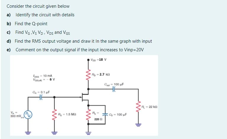 Consider the circuit given below
a)
Identify the circuit with details
b) Find the Q-point
c)
Find VG Vs VD, VDs and VGs
d) Find the RMS output voltage and draw it In the same graph with input
e) Comment on the output signal if the input increases to Vinp=20V
Voo =18 V
Toss- 10 mA
Rp = 2.7 kn
Vasiam
6 V
Ca = 100 µF
Gn = 0.1 uF
%3D
R= 22 kn
Va =
300 mv
R- 1.5 MO
R
O - 100 µF
220 1
