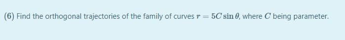 (6) Find the orthogonal trajectories of the family of curves r
5C sin 0, where C being parameter.
