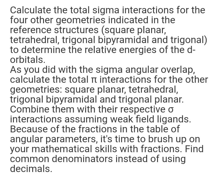Calculate the total sigma interactions for the
four other geometries indicated in the
reference structures (square planar,
tetrahedral, trigonal bipyramidal and trigonal)
to determine the relative energies of the d-
orbitals.
As you did with the sigma angular overlap,
calculate the total n interactions for the other
geometries: square planar, tetrahedral,
trigonal bipyramidal and trigonal planar.
Combine them with their respective o
interactions assuming weak field ligands.
Because of the fractions in the table of
angular parameters, it's time to brush up on
your mathematical skills with fractions. Find
common denominators instead of using
decimals.
