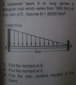 Find the max. positive moment of the
A restrained beam 6 m. long carries a
trangular load which varies from 1000 N/m at
Ato zero at B. Assume El = 20000 N/m?.
1000 N/m
6m
Find the moment at B.
Find the moment at A.
beam.
