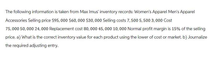 The following information is taken from Max Imus' inventory records: Women's Apparel Men's Apparel
Accessories Selling price $95,000 $60,000 $30,000 Selling costs 7, 500 5,500 3,000 Cost
75,000 50,000 24,000 Replacement cost 80,000 45,000 10,000 Normal profit margin is 15% of the selling
price. a) What is the correct inventory value for each product using the lower of cost or market. b) Journalize
the required adjusting entry.