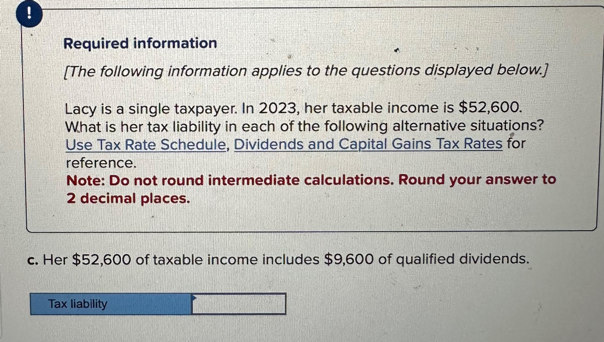 Required information
[The following information applies to the questions displayed below.]
Lacy is a single taxpayer. In 2023, her taxable income is $52,600.
What is her tax liability in each of the following alternative situations?
Use Tax Rate Schedule, Dividends and Capital Gains Tax Rates for
reference.
Note: Do not round intermediate calculations. Round your answer to
2 decimal places.
c. Her $52,600 of taxable income includes $9,600 of qualified dividends.
Tax liability