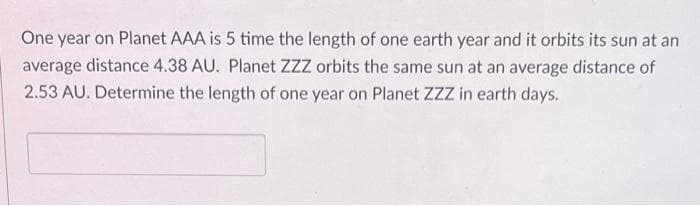 One year on Planet AAA is 5 time the length of one earth year and it orbits its sun at an
average distance 4.38 AU. Planet ZZZ orbits the same sun at an average distance of
2.53 AU. Determine the length of one year on Planet ZZZ in earth days.