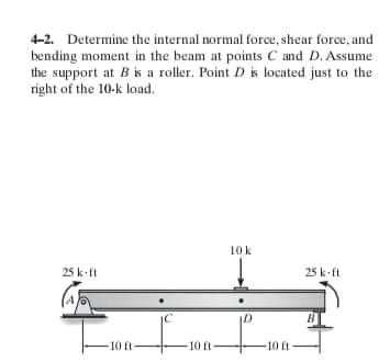 4-2. Determine the internal normal force, shear force, and
bending moment in the beam at points C and D. Assume
the support at Bis a roller. Point D is located just to the
right of the 10-k load.
10k
25 k-ft
25 k ft
10 ft-
10 ft
11 ot-
