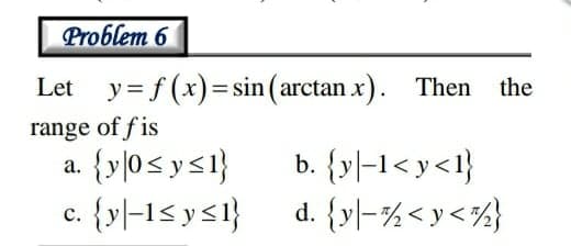 Problem 6
Let y= f(x)= sin ( arctan x). Then
the
range of f is
{y]0< ys1}
c. {y|-1< ys1}
b. {y]-1< y<1}
d. {y|-%<y<½}
а.
с.
