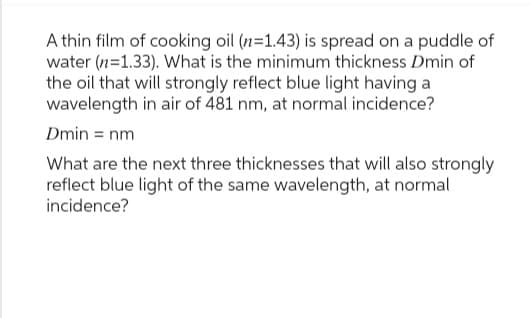 A thin film of cooking oil (n=1.43) is spread on a puddle of
water (n=1.33). What is the minimum thickness Dmin of
the oil that will strongly reflect blue light having a
wavelength in air of 481 nm, at normal incidence?
Dmin = nm
What are the next three thicknesses that will also strongly
reflect blue light of the same wavelength, at normal
incidence?