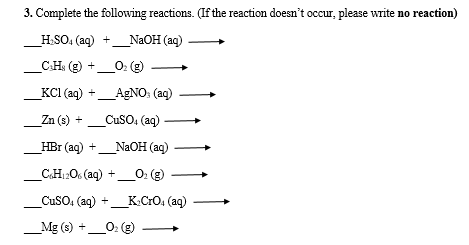 3. Complete the following reactions. (If the reaction doesn t occur, ple
_H.SO, (aq) +
_NAOH (aq)
_C.H: (g) +_0: (g)
KCI (aq) +
AGNO: (ag)
Zn (s) +
CuSO, (aq)-
_HBr (aq) +_N2OH (ag)
CH12O6 (aq) +_O: (g)
CuSO, (aq) +_K.CrO, (aq)
_Mg (s) +_0: e
