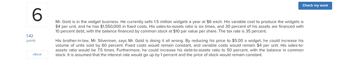 Check my work
6.
Mr. Gold is in the widget business. He currently sells 1.5 million widgets a year at $6 each. His variable cost to produce the widgets is
$4 per unit, and he has $1,550,000 in fixed costs. His sales-to-assets ratio is six times, and 30 percent of his assets are financed with
10 percent debt, with the balance financed by common stock at $10 par value per share. The tax rate is 35 percent.
1.42
His brother-in-law, Mr. Silverman, says Mr. Gold is doing it all wrong. By reducing his price to $5.00 a widget, he could increase his
volume of units sold by 60 percent. Fixed costs would remain constant, and variable costs would remain $4 per unit. His sales-to-
assets ratio would be 7.5 times. Furthermore, he could increase his debt-to-assets ratio to 50 percent, with the balance in common
stock. It is assumed that the interest rate would go up by 1 percent and the price of stock would remain constant.
points
eBook
