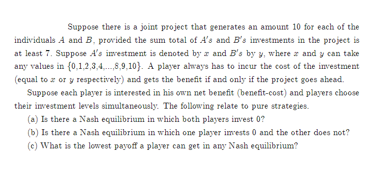 Suppose there is a joint project that generates an amount 10 for each of the
individuals A and B, provided the sum total of A's and B's investments in the project is
at least 7. Suppose A's investment is denoted by x and B's by y, where r and y can take
any values in {0,1,2,3,4..8,9,10}. A player always has to incur the cost of the investment
(equal to æ or y respectively) and gets the benefit if and only if the project goes ahead.
Suppose each player is interested in his own net benefit (benefit-cost) and players choose
their investment levels simultaneously. The following relate to pure strategies.
(a) Is there a Nash equilibrium in which both players invest 0?
(b) Is there a Nash equilibrium in which one player invests 0 and the other does not?
(c) What is the lowest payoff a player can get in any Nash equilibrium?

