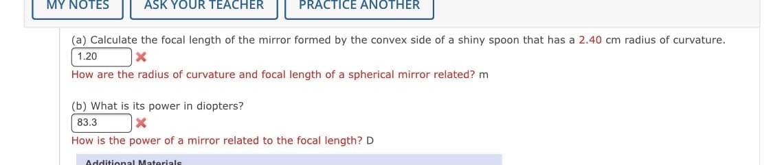 MY NOTES
ASK YOUR TEACHER
PRACTICE ANOTHER
(a) Calculate the focal length of the mirror formed by the convex side of a shiny spoon that has a 2.40 cm radius of curvature.
1.20
How are the radius of curvature and focal length of a spherical mirror related? m
(b) What is its power in diopters?
83.3
How is the power of a mirror related to the focal length? D
Additional Materials
