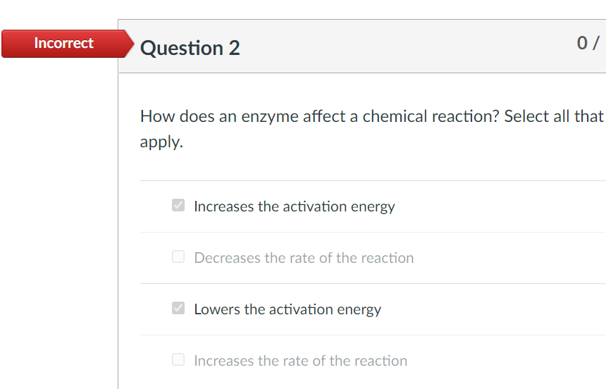 Incorrect
Question 2
0/
How does an enzyme affect a chemical reaction? Select all that
apply.
V Increases the activation energy
Decreases the rate of the reaction
Lowers the activation energy
Increases the rate of the reaction
