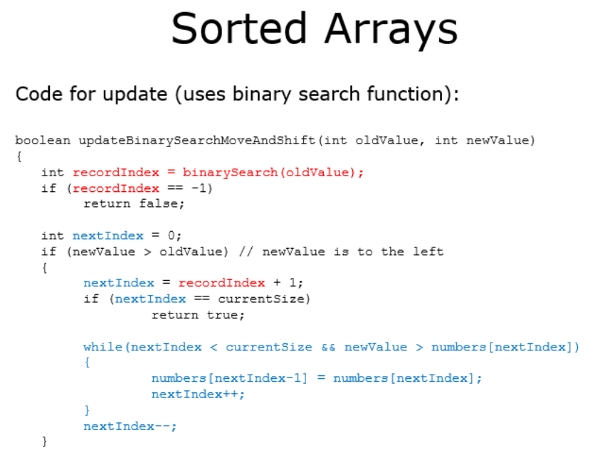 Sorted Arrays
Code for update (uses binary search function):
boolean updateBinarySearchMoveAndShift (int oldvalue, int newValue)
{
int recordIndex
binarySearch (oldvalue);
if (recordIndex
-1)
==
return false;
int nextIndex = 0;
if (newValue > oldvalue) // newValue is to the left
{
nextIndex = recordIndex + 1;
if (nextIndex == currentSize)
return true;
while (nextIndex < currentSize &6 newValue > numbers [nextIndex])
{
numbers [nextIndex-1] = numbers [nextIndex];
nextIndex++;
}
nextIndex--;
}
