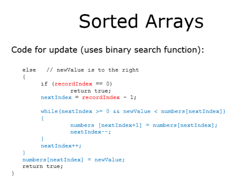 Sorted Arrays
Code for update (uses binary search function):
else
// newValue is to the right
{
if (recordIndex == 0)
return true;
nextIndex = recordIndex - 1;
while (nextIndex >= 0 && newValue < numbers [nextIndex])
{
numbers [nextIndex+1] = numbers [nextIndex];
nextIndex--;
}
nextIndex++;
numbers [nextIndex] = newValue;
return true;
}
