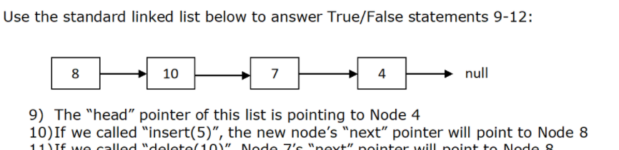 Use the standard linked list below to answer True/False statements 9-12:
8
10
7
4
null
9) The "head" pointer of this list is pointing to Node 4
10)If we called "insert(5)", the new node's "next" pointer will point to Node 8
11 TE wNG called "delete(10)" Node 7's "next" pointer will noint to Node 8
