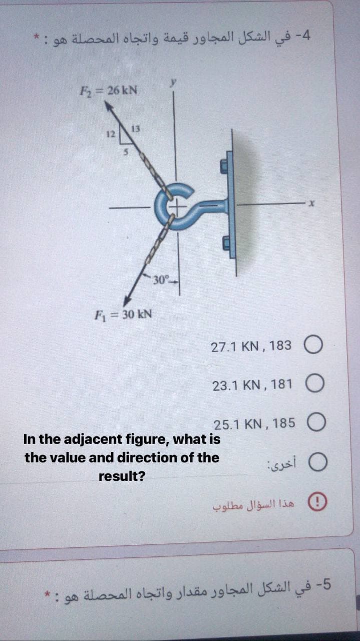 هو
4- في الشكل المجاور قيمة واتجاه المحصلة
F= 26 kN
13
12
30°
F = 30 kN
27.1 KN, 183 O
23.1 KN, 181
25.1 KN, 185 O
In the adjacent figure, what is
the value and direction of the
0 أخری:
result?
0 هذا السؤال مطلوب
5- في الشكل المجاور مقدار واتجاه المحصلة هو
