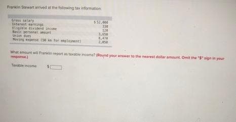 Franklin Stewart arrived at the following tax information:
Gross salary
Interest earnings
Eligible dividend income
Basic personal amount
Union dues
Moving expense (58 km for employment)
$ 52,00€
330
128
3,650
8,470
2,950
What amount will Franklin report as taxable income? (Round your answer to the nearest dollar amount. Omit the "S" sign in your
response)
Taxable income
