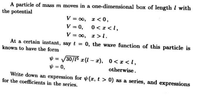 A particle of mass m moves in a one-dimensional box of length l with
the potential
V = 00, I< 0,
V = 0,
0 < r < I,
V = 00, I>l.
At a certain instant, say t
0, the wave function of this particle is
%3D
known to have the form
V = V30/15 x (1 – x), 0<x < l,
V = 0,
otherwise.
Write down an expression for v (x, t > 0) as a series, and expressions
for the coefficients in the series.
